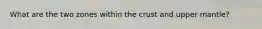 What are the two zones within the crust and upper mantle?