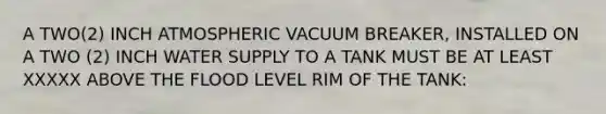 A TWO(2) INCH ATMOSPHERIC VACUUM BREAKER, INSTALLED ON A TWO (2) INCH WATER SUPPLY TO A TANK MUST BE AT LEAST XXXXX ABOVE THE FLOOD LEVEL RIM OF THE TANK: