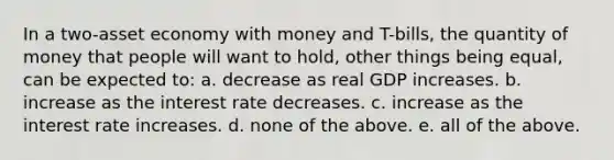 In a two-asset economy with money and T-bills, the quantity of money that people will want to hold, other things being equal, can be expected to: a. decrease as real GDP increases. b. increase as the interest rate decreases. c. increase as the interest rate increases. d. none of the above. e. all of the above.