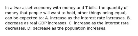 In a two-asset economy with money and T-bills, the quantity of money that people will want to hold, other things being equal, can be expected to: A. increase as the interest rate increases. B. decrease as real GDP increases. C. increase as the interest rate decreases. D. decrease as the population increases.