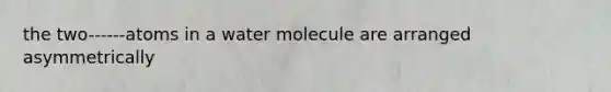 the two------atoms in a water molecule are arranged asymmetrically