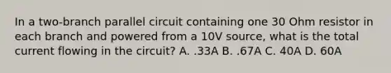 In a two-branch parallel circuit containing one 30 Ohm resistor in each branch and powered from a 10V source, what is the total current flowing in the circuit? A. .33A B. .67A C. 40A D. 60A