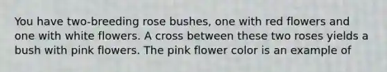 You have two-breeding rose bushes, one with red flowers and one with white flowers. A cross between these two roses yields a bush with pink flowers. The pink flower color is an example of