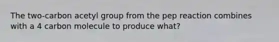 The two-carbon acetyl group from the pep reaction combines with a 4 carbon molecule to produce what?