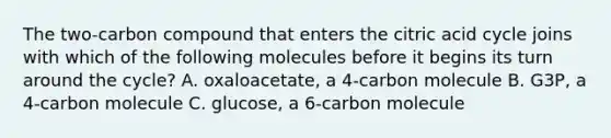 The two-carbon compound that enters the citric acid cycle joins with which of the following molecules before it begins its turn around the cycle? A. oxaloacetate, a 4-carbon molecule B. G3P, a 4-carbon molecule C. glucose, a 6-carbon molecule