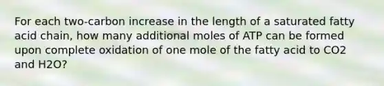 For each two-carbon increase in the length of a saturated fatty acid chain, how many additional moles of ATP can be formed upon complete oxidation of one mole of the fatty acid to CO2 and H2O?