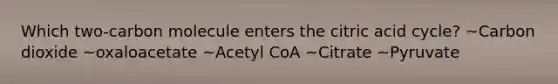 Which two-carbon molecule enters the citric acid cycle? ~Carbon dioxide ~oxaloacetate ~Acetyl CoA ~Citrate ~Pyruvate