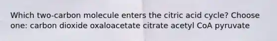 Which two-carbon molecule enters the citric acid cycle? Choose one: carbon dioxide oxaloacetate citrate acetyl CoA pyruvate