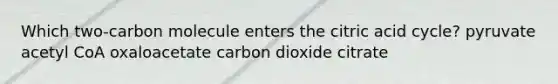 Which two-carbon molecule enters the citric acid cycle? pyruvate acetyl CoA oxaloacetate carbon dioxide citrate