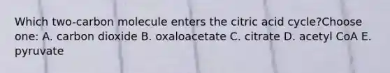 Which two-carbon molecule enters the citric acid cycle?Choose one: A. carbon dioxide B. oxaloacetate C. citrate D. acetyl CoA E. pyruvate