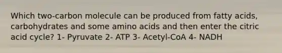 Which two-carbon molecule can be produced from fatty acids, carbohydrates and some amino acids and then enter the citric acid cycle? 1- Pyruvate 2- ATP 3- Acetyl-CoA 4- NADH