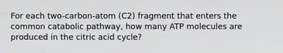 For each two-carbon-atom (C2) fragment that enters the common catabolic pathway, how many ATP molecules are produced in the citric acid cycle?