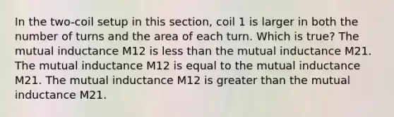 In the two-coil setup in this section, coil 1 is larger in both the number of turns and the area of each turn. Which is true? The mutual inductance M12 is less than the mutual inductance M21. The mutual inductance M12 is equal to the mutual inductance M21. The mutual inductance M12 is greater than the mutual inductance M21.