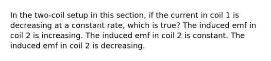 In the two-coil setup in this section, if the current in coil 1 is decreasing at a constant rate, which is true? The induced emf in coil 2 is increasing. The induced emf in coil 2 is constant. The induced emf in coil 2 is decreasing.