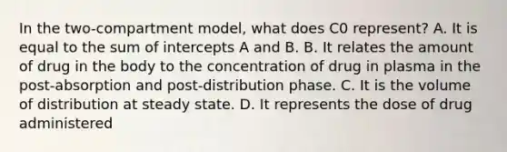 In the two-compartment model, what does C0 represent? A. It is equal to the sum of intercepts A and B. B. It relates the amount of drug in the body to the concentration of drug in plasma in the post-absorption and post-distribution phase. C. It is the volume of distribution at steady state. D. It represents the dose of drug administered