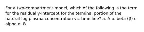 For a two-compartment model, which of the following is the term for the residual y-intercept for the terminal portion of the natural-log plasma concentration vs. time line? a. A b. beta (β) c. alpha d. B