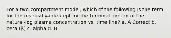 For a two-compartment model, which of the following is the term for the residual y-intercept for the terminal portion of the natural-log plasma concentration vs. time line? a. A Correct b. beta (β) c. alpha d. B