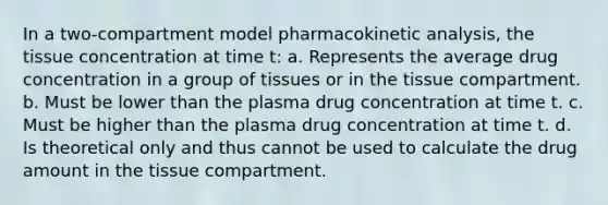 In a two-compartment model pharmacokinetic analysis, the tissue concentration at time t: a. Represents the average drug concentration in a group of tissues or in the tissue compartment. b. Must be lower than the plasma drug concentration at time t. c. Must be higher than the plasma drug concentration at time t. d. Is theoretical only and thus cannot be used to calculate the drug amount in the tissue compartment.