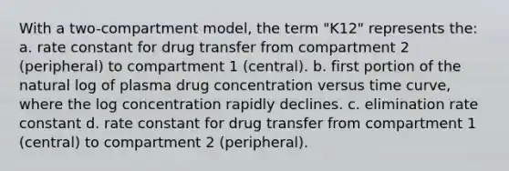 With a two-compartment model, the term "K12" represents the: a. rate constant for drug transfer from compartment 2 (peripheral) to compartment 1 (central). b. first portion of the natural log of plasma drug concentration versus time curve, where the log concentration rapidly declines. c. elimination rate constant d. rate constant for drug transfer from compartment 1 (central) to compartment 2 (peripheral).