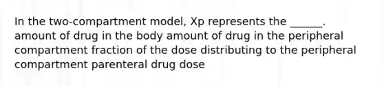 In the two-compartment model, Xp represents the ______. amount of drug in the body amount of drug in the peripheral compartment fraction of the dose distributing to the peripheral compartment parenteral drug dose