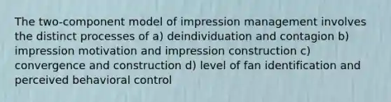 The two-component model of impression management involves the distinct processes of a) deindividuation and contagion b) impression motivation and impression construction c) convergence and construction d) level of fan identification and perceived behavioral control