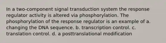 In a two-component signal transduction system the response regulator activity is altered via phosphorylation. The phosphorylation of the response regulator is an example of a. changing the DNA sequence. b. transcription control. c. translation control. d. a posttranslational modification