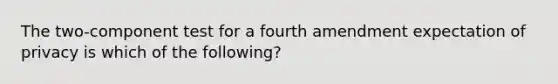 The two-component test for a fourth amendment expectation of privacy is which of the following?