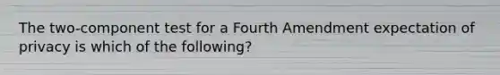 The two-component test for a Fourth Amendment expectation of privacy is which of the following?