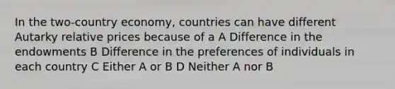 In the two-country economy, countries can have different Autarky relative prices because of a A Difference in the endowments B Difference in the preferences of individuals in each country C Either A or B D Neither A nor B