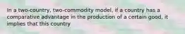 In a two-country, two-commodity model, if a country has a comparative advantage in the production of a certain good, it implies that this country