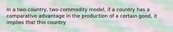 In a two-country, two-commodity model, if a country has a comparative advantage in the production of a certain good, it implies that this country