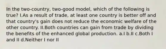 In the two-country, two-good model, which of the following is true? I.As a result of trade, at least one country is better off and that country's gain does not reduce the economic welfare of the other country. II.Both countries can gain from trade by dividing the benefits of the enhanced global production. a.I b.II c.Both I and II d.Neither I nor II