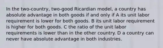 In the two-country, two-good Ricardian model, a country has absolute advantage in both goods if and only if A its unit labor requirement is lower for both goods. B its unit labor requirement is higher for both goods. C the ratio of the unit labor requirements is lower than in the other country. D a country can never have absolute advantage in both industries.