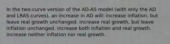 In the two-curve version of the AD-AS model (with only the AD and LRAS curves), an increase in AD will: increase inflation, but leave real growth unchanged. increase real growth, but leave inflation unchanged. increase both inflation and real growth. increase neither inflation nor real growth.