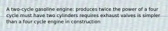 A two-cycle gasoline engine: produces twice the power of a four cycle must have two cylinders requires exhaust valves is simpler than a four cycle engine in construction