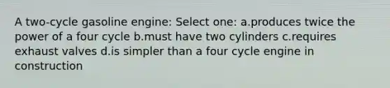 A two-cycle gasoline engine: Select one: a.produces twice the power of a four cycle b.must have two cylinders c.requires exhaust valves d.is simpler than a four cycle engine in construction