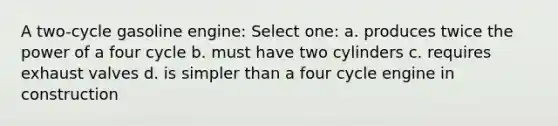 A two-cycle gasoline engine: Select one: a. produces twice the power of a four cycle b. must have two cylinders c. requires exhaust valves d. is simpler than a four cycle engine in construction