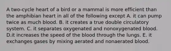 A two-cycle heart of a bird or a mammal is more efficient than the amphibian heart in all of the following except A. it can pump twice as much blood. B. it creates a true double circulatory system. C. it separates oxygenated and nonoxygenated blood. D.it increases the speed of the blood through the lungs. E. it exchanges gases by mixing aerated and nonaerated blood.