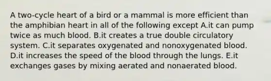 A two-cycle heart of a bird or a mammal is more efficient than the amphibian heart in all of the following except A.it can pump twice as much blood. B.it creates a true double circulatory system. C.it separates oxygenated and nonoxygenated blood. D.it increases the speed of the blood through the lungs. E.it exchanges gases by mixing aerated and nonaerated blood.