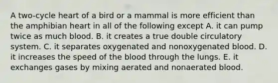 A two-cycle heart of a bird or a mammal is more efficient than the amphibian heart in all of the following except A. it can pump twice as much blood. B. it creates a true double circulatory system. C. it separates oxygenated and nonoxygenated blood. D. it increases the speed of the blood through the lungs. E. it exchanges gases by mixing aerated and nonaerated blood.