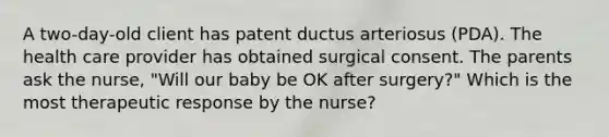 A two-day-old client has patent ductus arteriosus (PDA). The health care provider has obtained surgical consent. The parents ask the nurse, "Will our baby be OK after surgery?" Which is the most therapeutic response by the nurse?