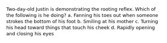 Two-day-old Justin is demonstrating the rooting reflex. Which of the following is he doing? a. Fanning his toes out when someone strokes the bottom of his foot b. Smiling at his mother c. Turning his head toward things that touch his cheek d. Rapidly opening and closing his eyes