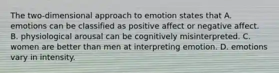 The two-dimensional approach to emotion states that A. emotions can be classified as positive affect or negative affect. B. physiological arousal can be cognitively misinterpreted. C. women are better than men at interpreting emotion. D. emotions vary in intensity.