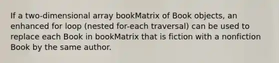 If a two-dimensional array bookMatrix of Book objects, an enhanced for loop (nested for-each traversal) can be used to replace each Book in bookMatrix that is fiction with a nonfiction Book by the same author.