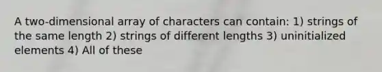 A two-dimensional array of characters can contain: 1) strings of the same length 2) strings of different lengths 3) uninitialized elements 4) All of these