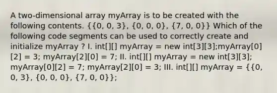 A two-dimensional array myArray is to be created with the following contents. ({0, 0, 3), (0, 0, 0), (7, 0, 0)} Which of the following code segments can be used to correctly create and initialize myArray ? I. int[][] myArray = new int[3][3];myArray[0][2] = 3; myArray[2][0] = 7; II. int[][] myArray = new int[3][3]; myArray[0][2] = 7; myArray[2][0] = 3; III. int[][] myArray = ({0, 0, 3), (0, 0, 0), (7, 0, 0)};