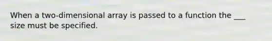 When a two-dimensional array is passed to a function the ___ size must be specified.