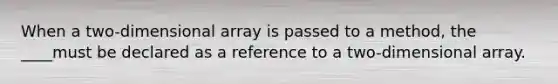 When a two-dimensional array is passed to a method, the ____must be declared as a reference to a two-dimensional array.