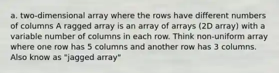 a. two-dimensional array where the rows have different numbers of columns A ragged array is an array of arrays (2D array) with a variable number of columns in each row. Think non-uniform array where one row has 5 columns and another row has 3 columns. Also know as "jagged array"