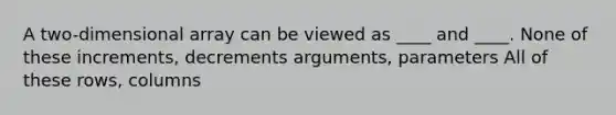 A two-dimensional array can be viewed as ____ and ____. None of these increments, decrements arguments, parameters All of these rows, columns